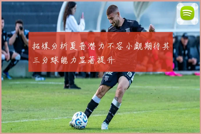 拓媒分析夏普潜力不容小觑期待其三分球能力显著提升