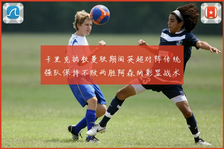 卡里克执教曼联期间英超对阵传统强队保持不败两胜阿森纳彰显战术智慧