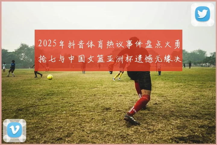 2025年抖音体育热议事件盘点火勇抢七与中国女篮亚洲杯遗憾无缘决赛