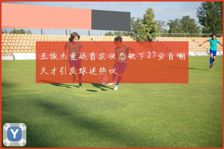 王俊杰重返首发状态砍下27分自嘲天才引发球迷热议