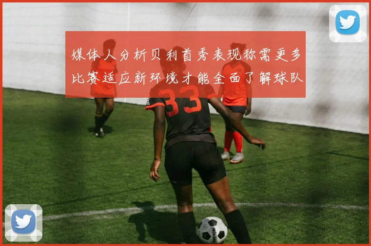 媒体人分析贝利首秀表现称需更多比赛适应新环境才能全面了解球队