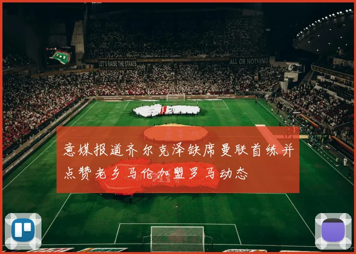 意媒报道齐尔克泽缺席曼联首练并点赞老乡马伦加盟罗马动态