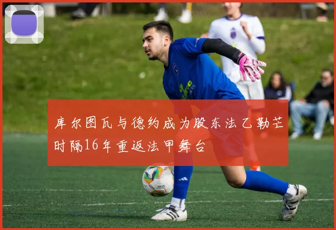 库尔图瓦与德约成为股东法乙勒芒时隔16年重返法甲舞台