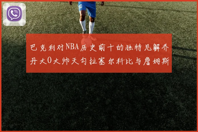 巴克利对NBA历史前十的独特见解乔丹大O大帅天勾拉塞尔科比与詹姆斯排名分析