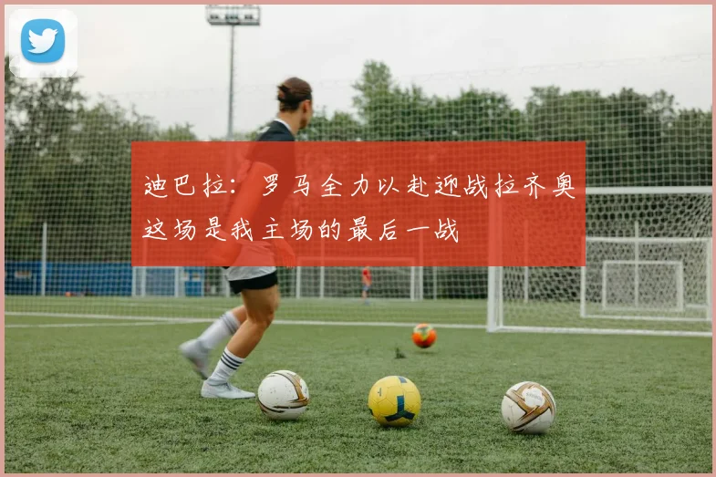 迪巴拉：罗马全力以赴迎战拉齐奥这场是我主场的最后一战