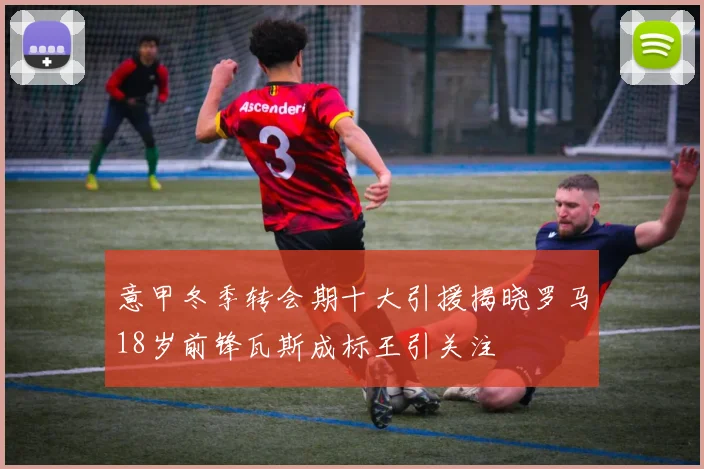 意甲冬季转会期十大引援揭晓罗马18岁前锋瓦斯成标王引关注