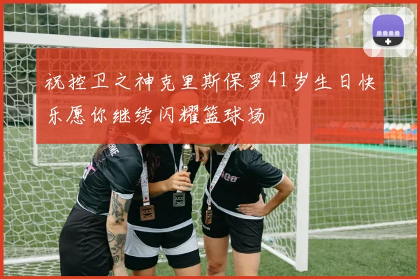 祝控卫之神克里斯保罗41岁生日快乐愿你继续闪耀篮球场
