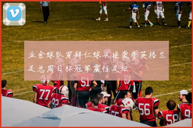 业余球队穿拜仁球衣逆袭夺英格兰足总周日杯冠军震惊足坛