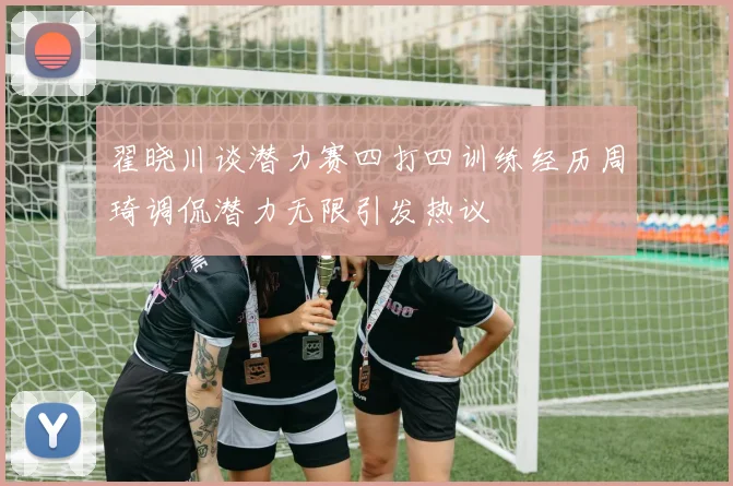 翟晓川谈潜力赛四打四训练经历周琦调侃潜力无限引发热议