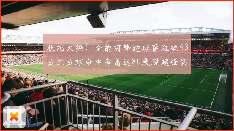 状元大热！全能前锋迪班萨狂砍43分三分球命中率高达80展现超强实力