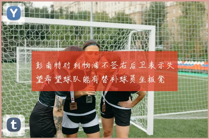 彭南特对利物浦不签右后卫表示失望希望球队能有替补球员坐板凳