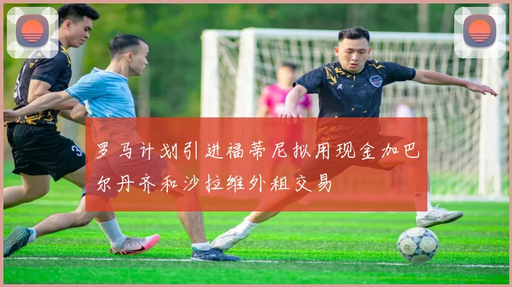 罗马计划引进福蒂尼拟用现金加巴尔丹齐和沙拉维外租交易