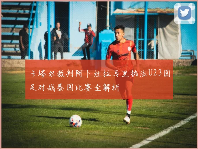 卡塔尔裁判阿卜杜拉马里执法U23国足对战泰国比赛全解析