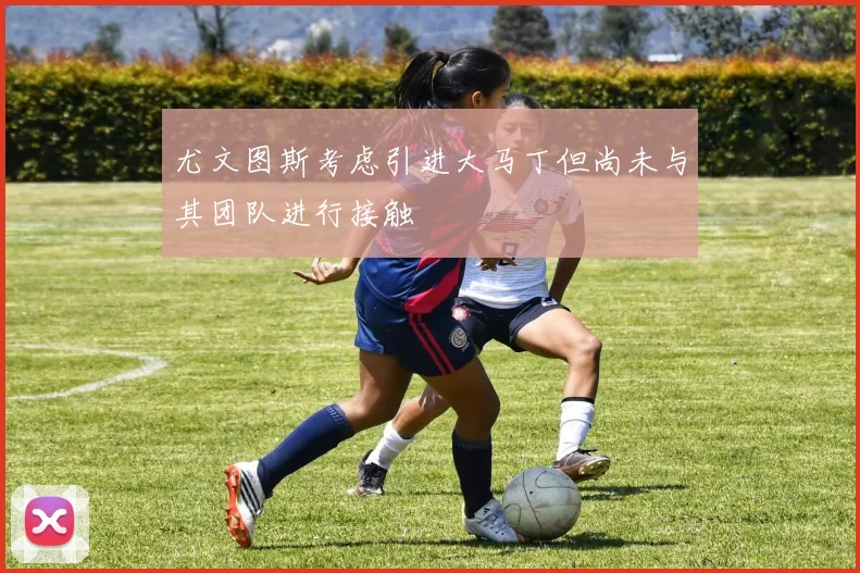 尤文图斯考虑引进大马丁但尚未与其团队进行接触