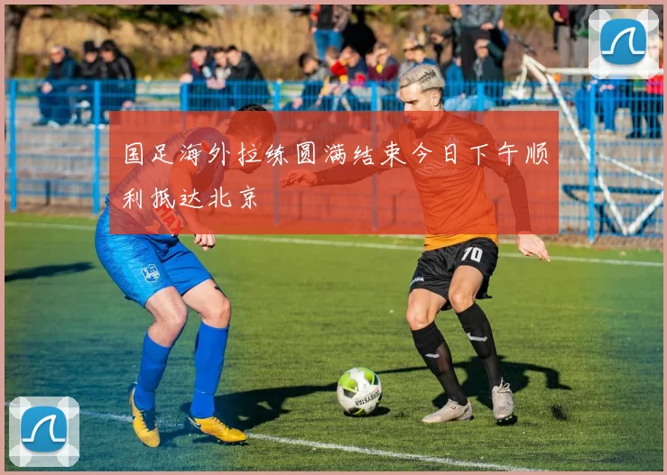 国足海外拉练圆满结束今日下午顺利抵达北京